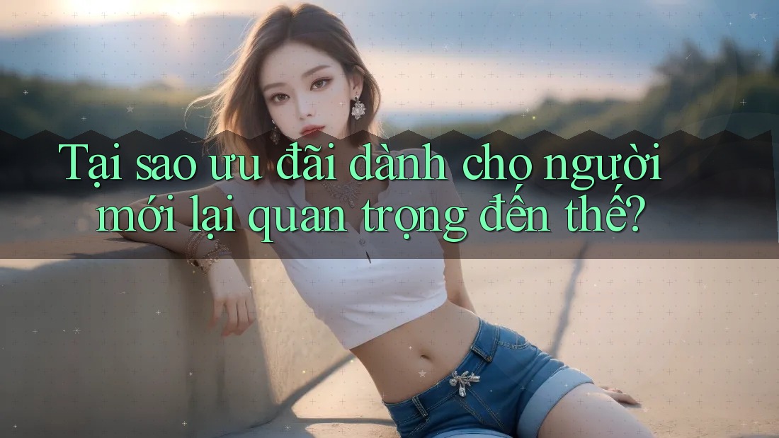 Tại sao ưu đãi dành cho người mới lại quan trọng đến thế?