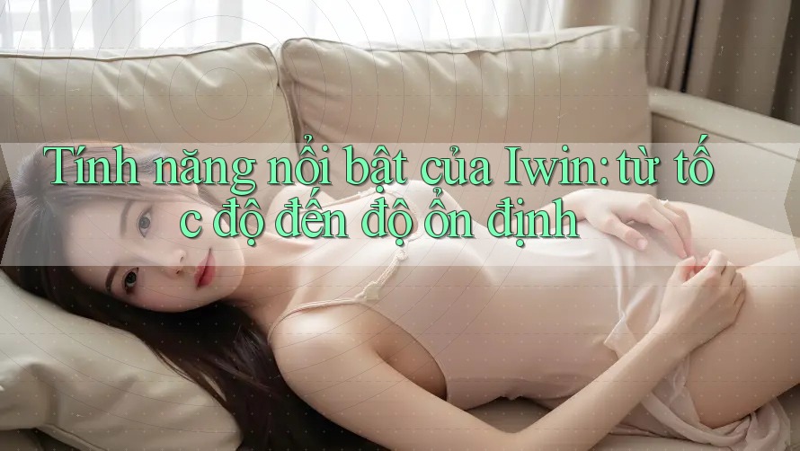 Tính năng nổi bật của Iwin: từ tốc độ đến độ ổn định Tính năng nổi bật của Iwin: từ tốc độ đến độ ổn định