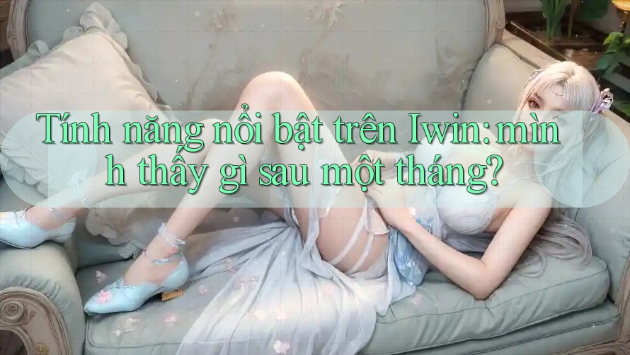 Tính năng nổi bật trên Iwin: mình thấy gì sau một tháng?