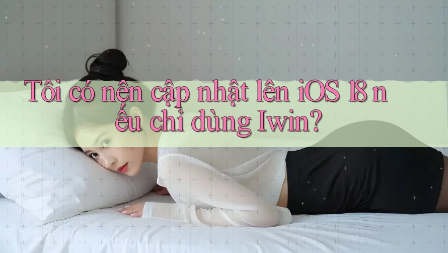 Tôi có nên cập nhật lên iOS 18 nếu chỉ dùng Iwin?