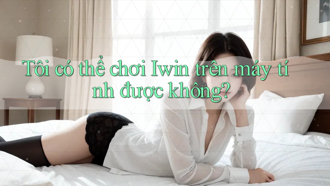 Tôi có thể chơi Iwin trên máy tính được không?