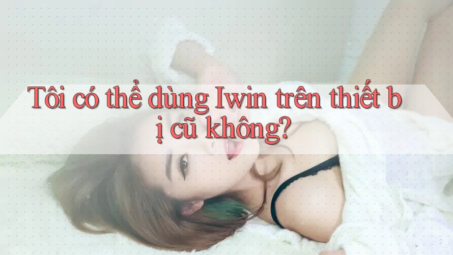 Tôi có thể dùng Iwin trên thiết bị cũ không? Tôi có thể dùng Iwin trên thiết bị cũ không?