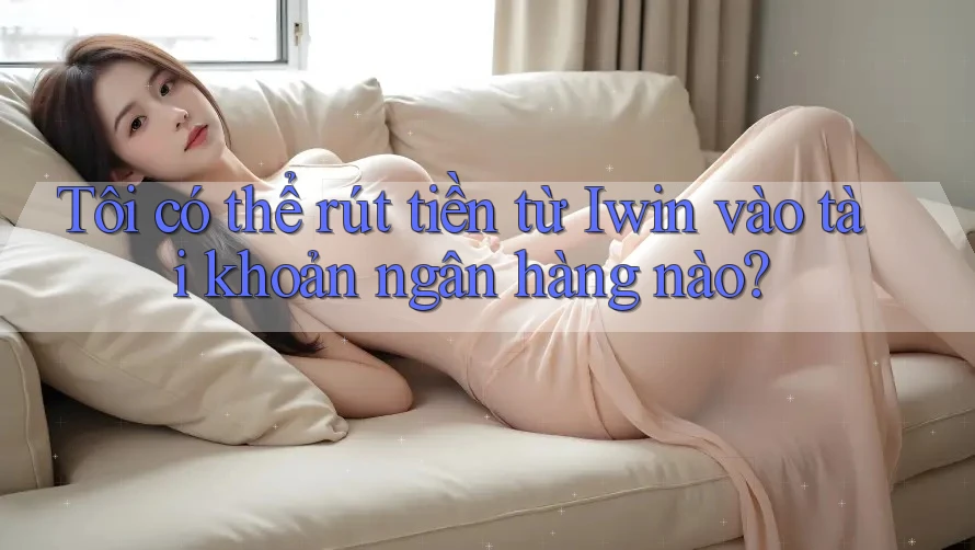 Tôi có thể rút tiền từ Iwin vào tài khoản ngân hàng nào?