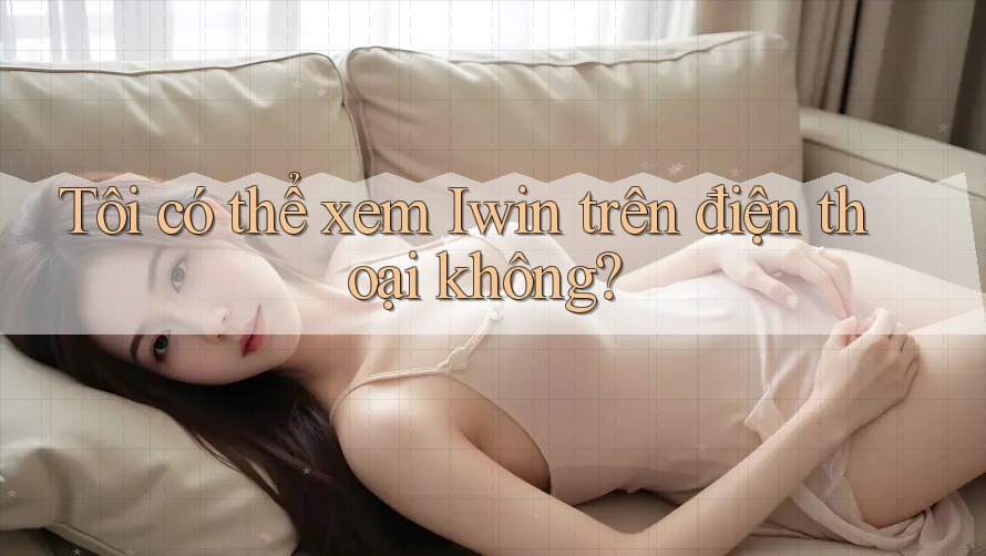 Tôi có thể xem Iwin trên điện thoại không? Tôi có thể xem Iwin trên điện thoại không?