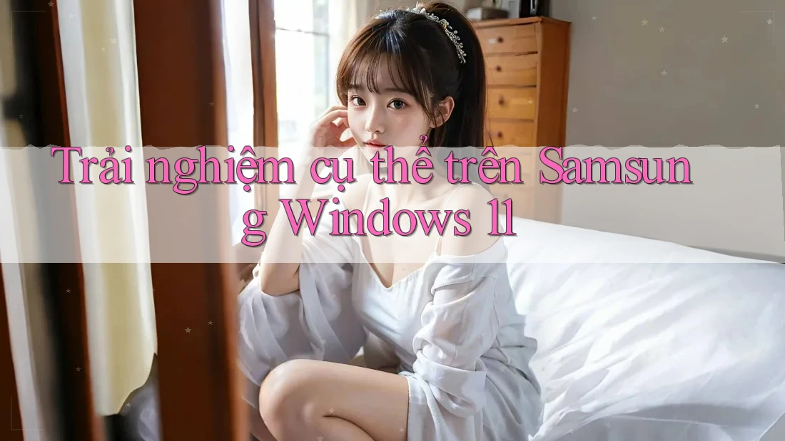 Trải nghiệm cụ thể trên Samsung Windows 11 Trải nghiệm cụ thể trên Samsung Windows 11