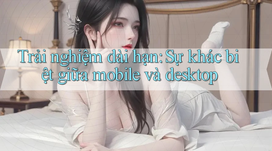 Trải nghiệm dài hạn: Sự khác biệt giữa Mobile và Desktop