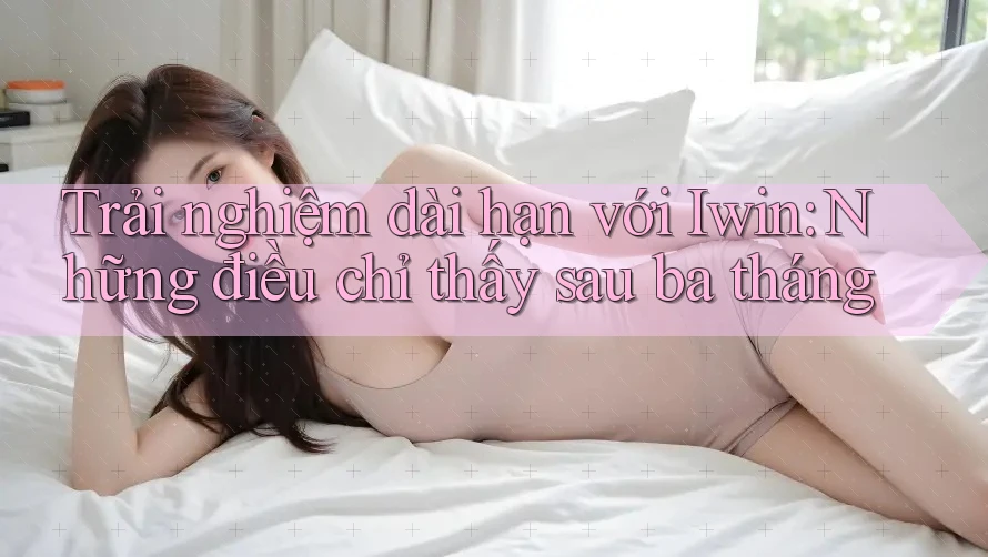 Trải nghiệm dài hạn với Iwin: Những điều chỉ thấy sau ba tháng