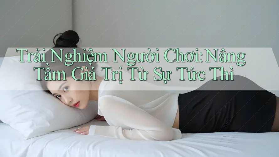 Trải Nghiệm Người Chơi: Nâng Tầm Giá Trị Từ Sự Tức Thì Trải Nghiệm Người Chơi: Nâng Tầm Giá Trị Từ Sự Tức Thì