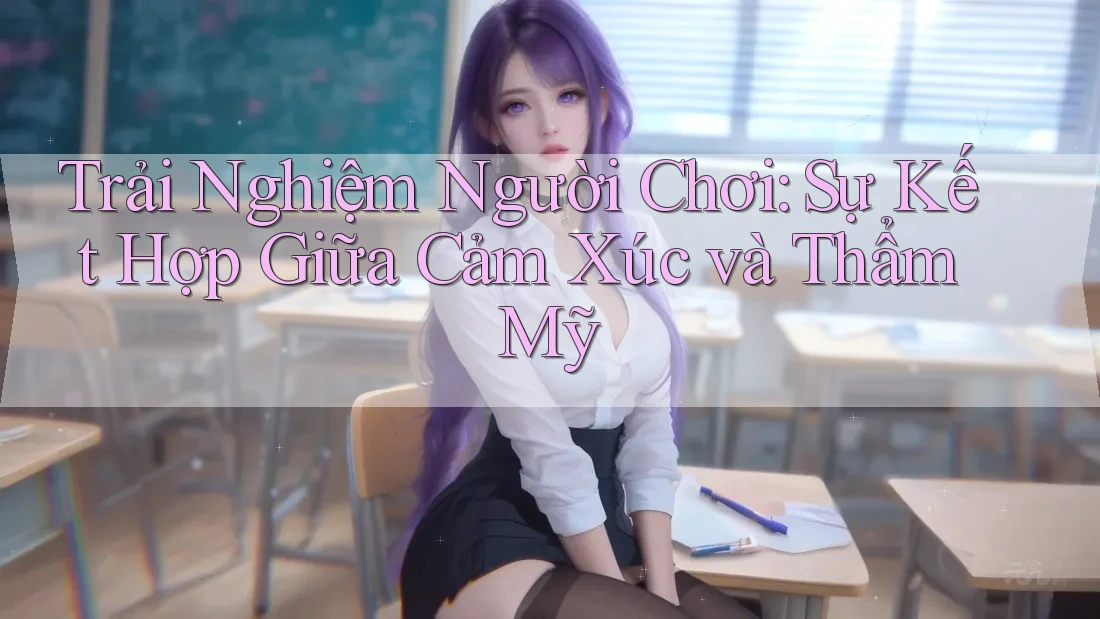 Trải Nghiệm Người Chơi: Sự Kết Hợp Giữa Cảm Xúc và Thẩm Mỹ