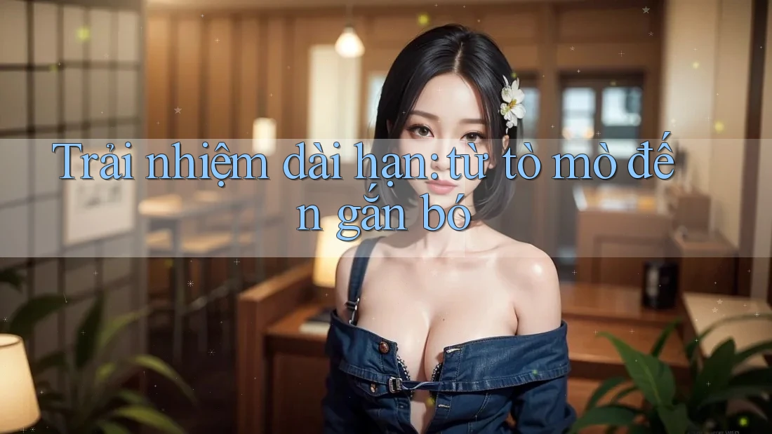 Trải nhiệm dài hạn: từ tò mò đến gắn bó Trải nhiệm dài hạn: từ tò mò đến gắn bó