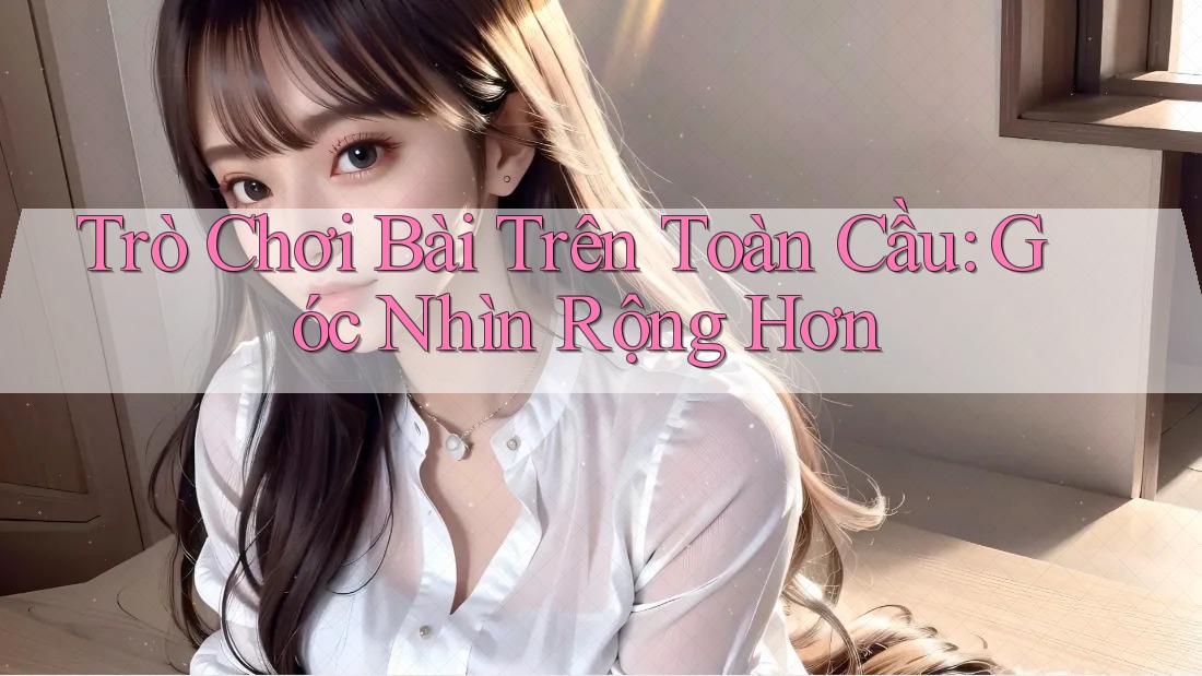 Trò Chơi Bài Trên Toàn Cầu: Góc Nhìn Rộng Hơn Trò Chơi Bài Trên Toàn Cầu: Góc Nhìn Rộng Hơn