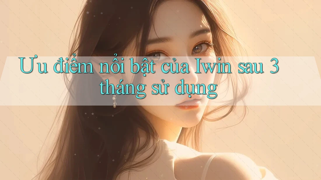 Ưu điểm nổi bật của Iwin sau 3 tháng sử dụng