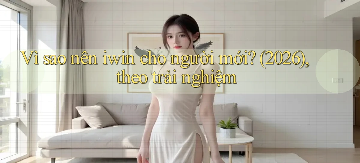 Vì sao nên iwin cho người mới (2026), theo trải nghiệm